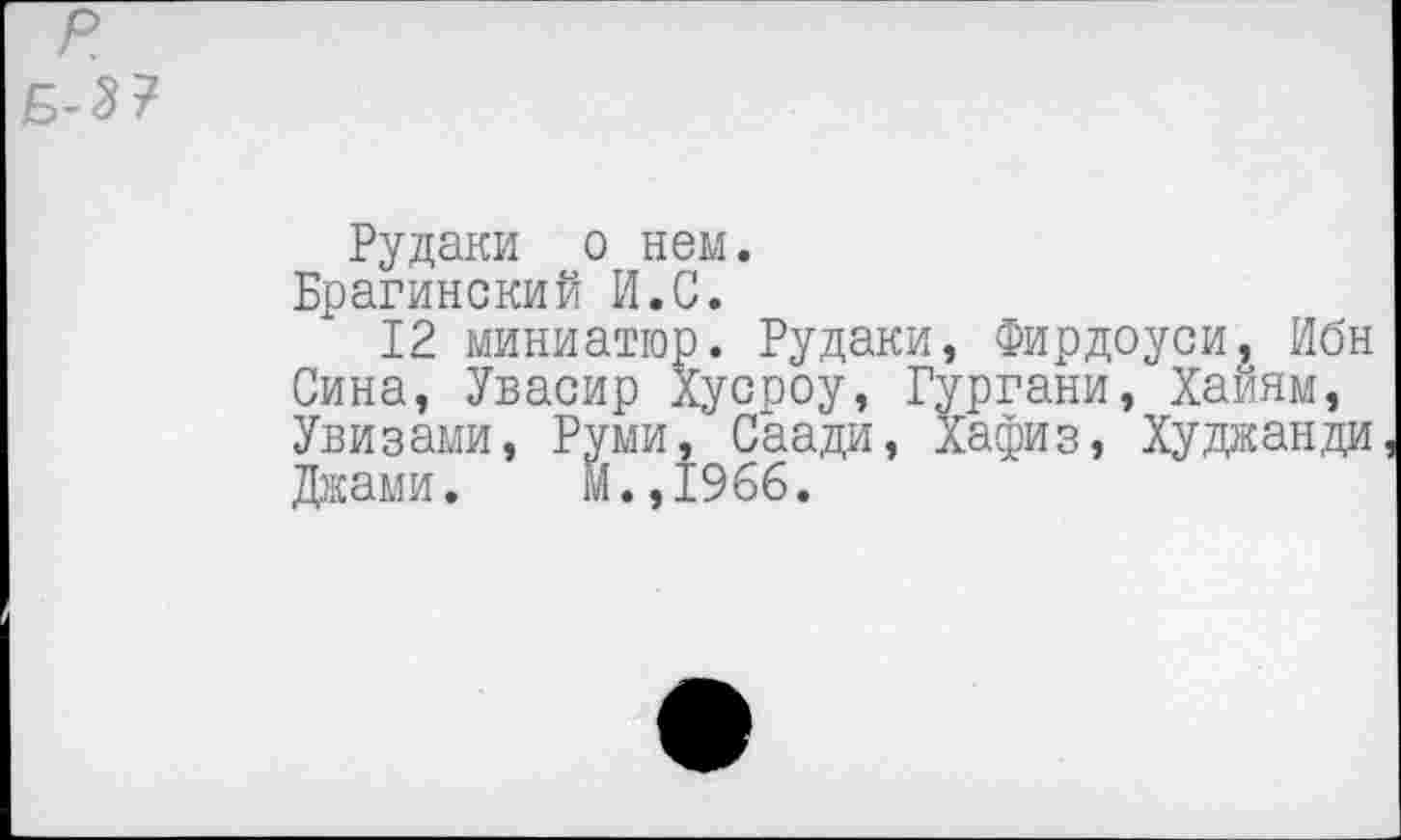 ﻿Рудаки о нем.
Брагинский И.С.
12 миниатюр. Рудаки, Фирдоуси, Ибн Сина, Увасир Хусроу, Гургани, Хайям, Увизами, Руми, Саади, Хафиз, Худжанди Джами. м.,1966.